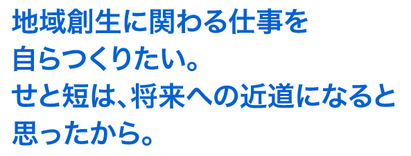 地域創生に関わる仕事を自らつくりたい。せと短は、将来への近道になると思ったから。